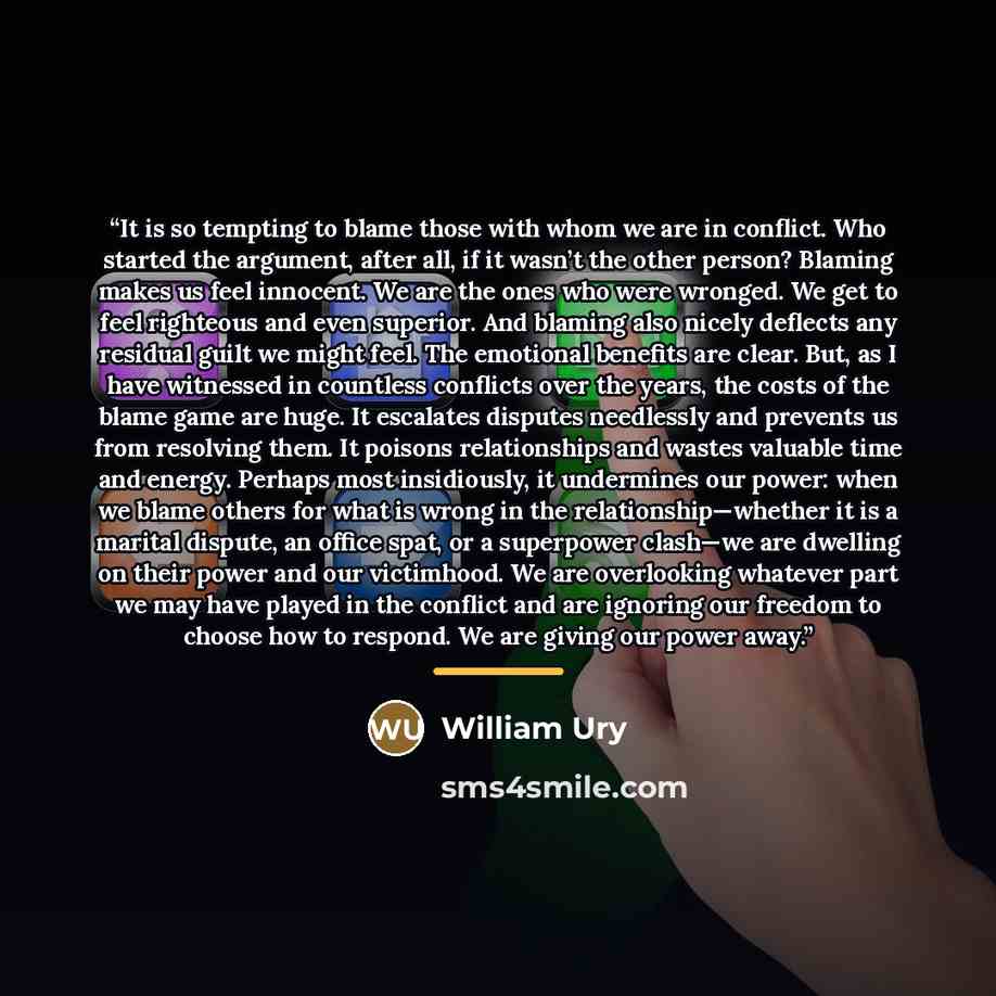 “It is so tempting to blame those with whom we are in conflict. Who started the argument, after all, if it wasn’t the other person? Blaming makes us feel innocent. We are the ones who were wronged. We get to feel righteous and even superior. And blaming also nicely deflects any residual guilt we…” quote by William Ury