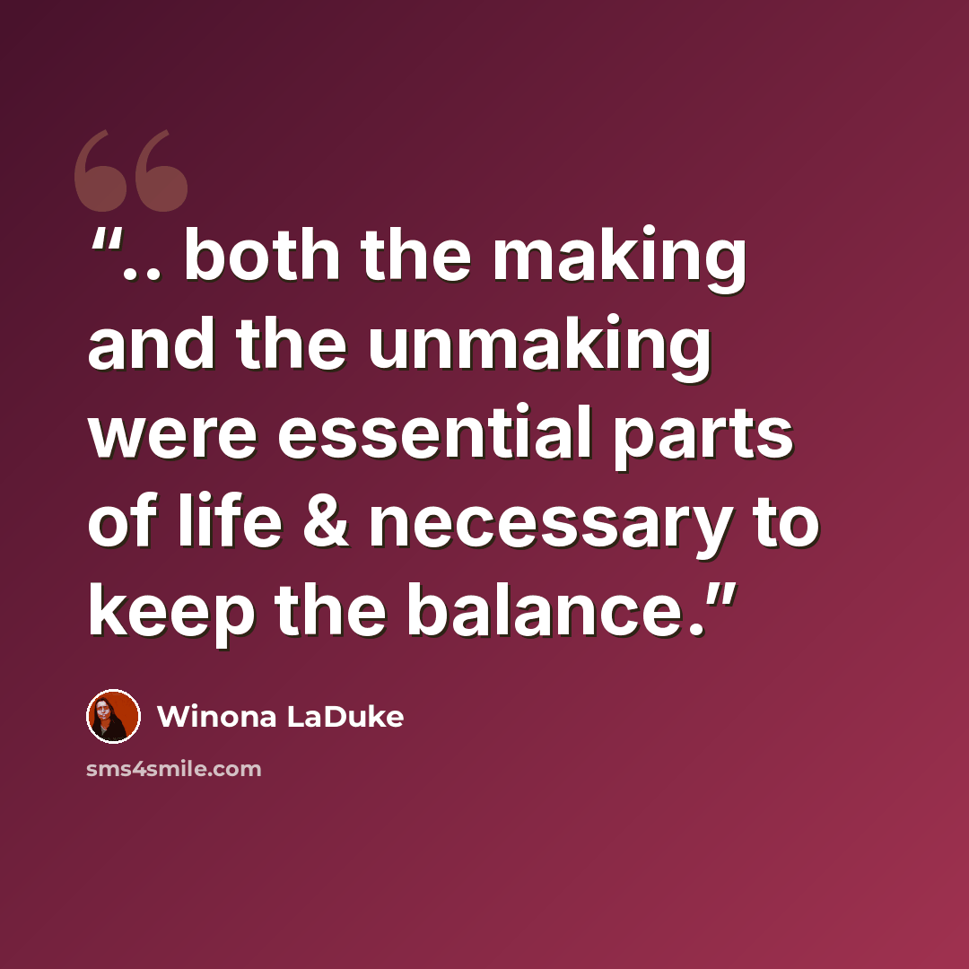 “.. both the making and the unmaking were essential parts of life & necessary to keep the balance.” quote by Winona LaDuke