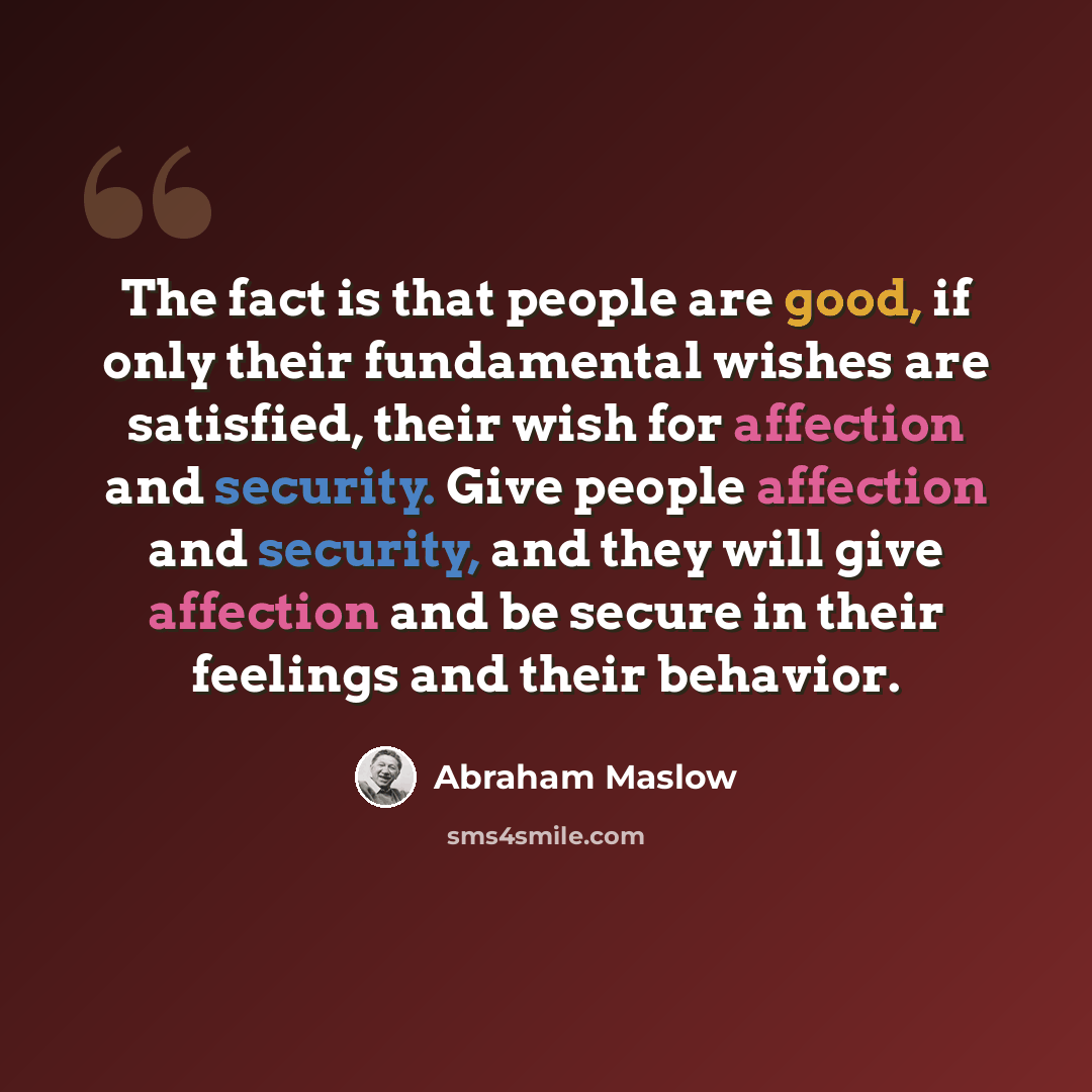 “The fact is that people are good, if only their fundamental wishes are satisfied, their wish for affection and security. Give people affection and security, and they will give affection and be secure in their feelings and their behavior.” quote by Abraham Maslow
