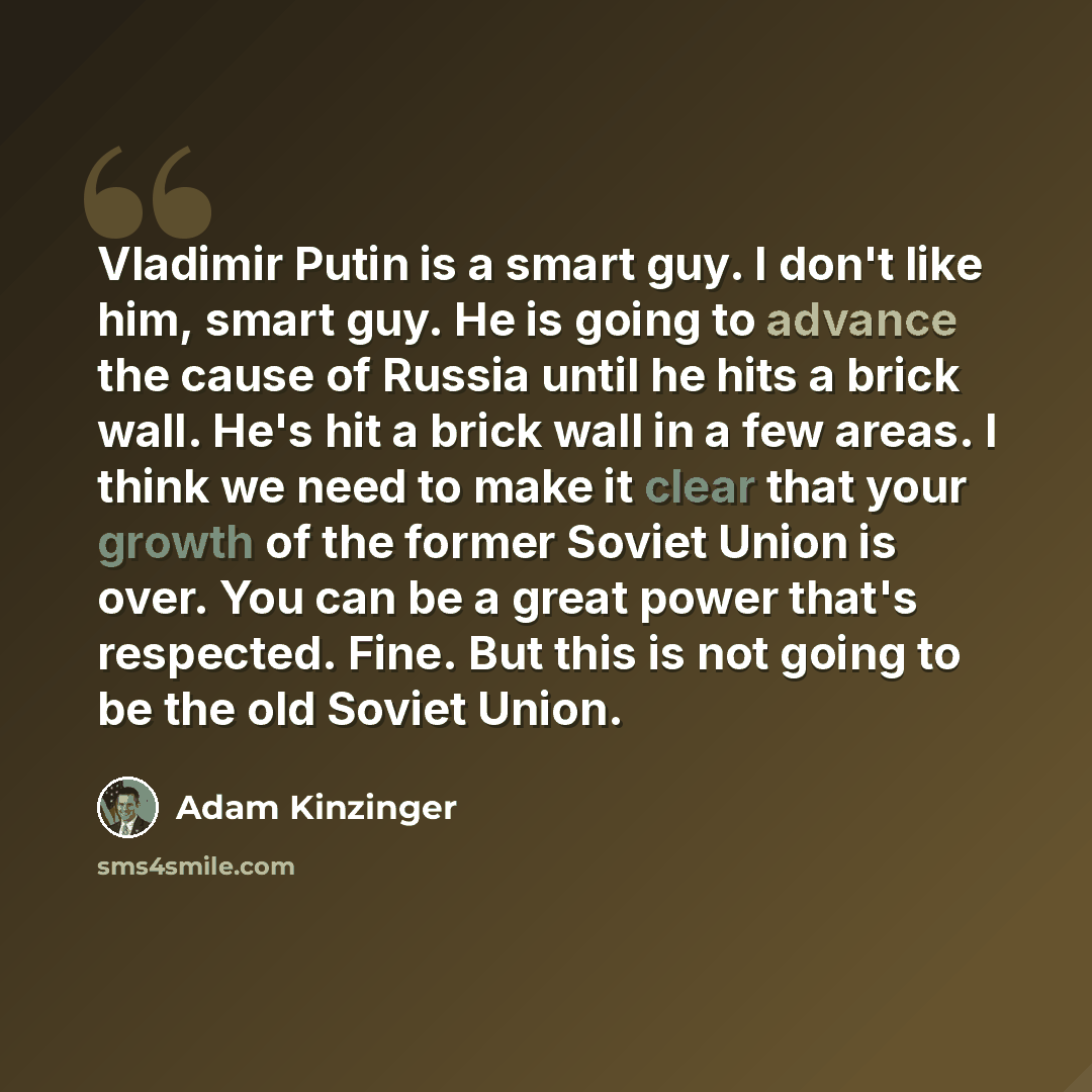 “Vladimir Putin is a smart guy. I don't like him, smart guy. He is going to advance the cause of Russia until he hits a brick wall. He's hit a brick wall in a few areas. I think we need to make it clear that your growth of the former Soviet Union is over. You can be a great power that's respected…” quote by Adam Kinzinger