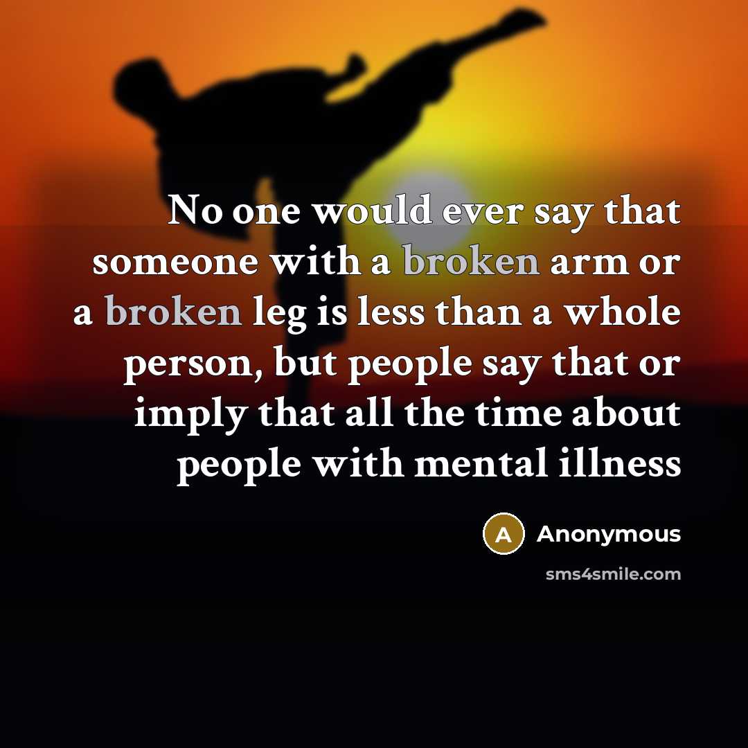 “No one would ever say that someone with a broken arm or a broken leg is less than a whole person, but people say that or imply that all the time about people with mental illness” quote by Anonymous