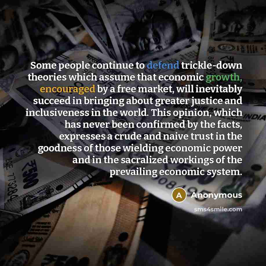 “Some people continue to defend trickle-down theories which assume that economic growth, encouraged by a free market, will inevitably succeed in bringing about greater justice and inclusiveness in the world. This opinion, which has never been confirmed by the facts, expresses a crude and naive…” quote by Anonymous