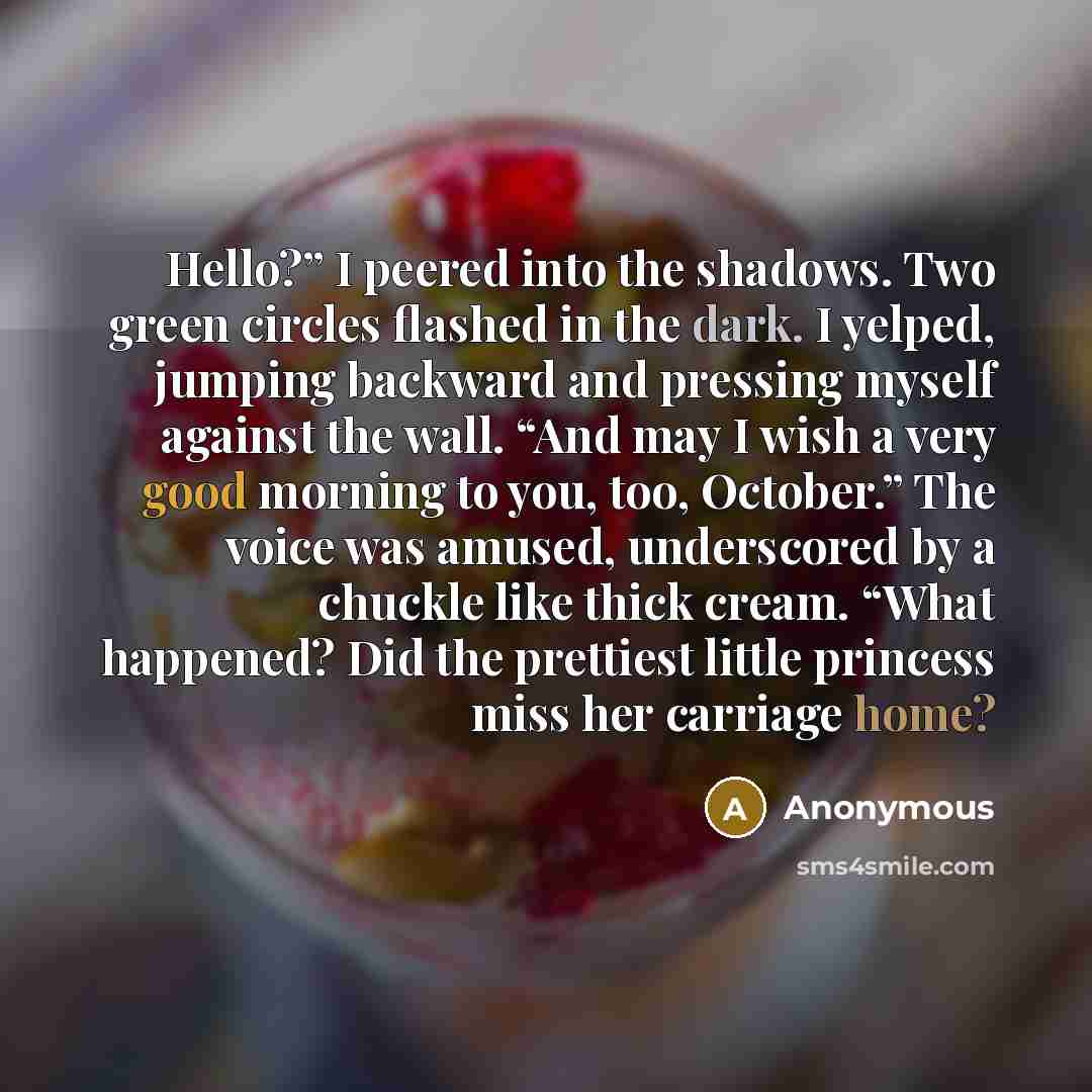 “Hello?” I peered into the shadows. Two green circles flashed in the dark. I yelped, jumping backward and pressing myself against the wall. “And may I wish a very good morning to you, too, October.” The voice was amused, underscored by a chuckle like thick cream. “What happened? Did the prettiest…” quote by Anonymous