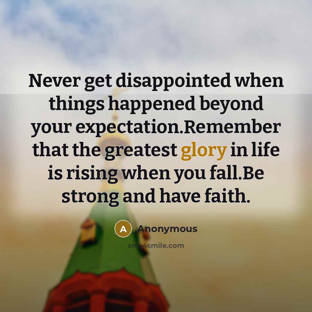 “Never get disappointed when things happened beyond your expectation.Remember that the greatest glory in life is rising when you fall.Be strong and have faith.” quote by Anonymous