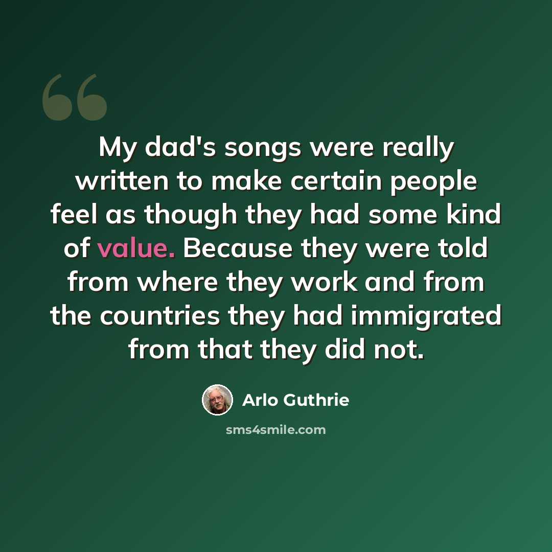 “My dad's songs were really written to make certain people feel as though they had some kind of value. Because they were told from where they work and from the countries they had immigrated from that they did not.” quote by Arlo Guthrie