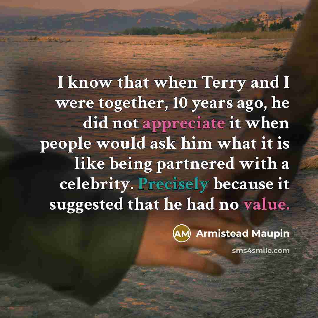 “I know that when Terry and I were together, 10 years ago, he did not appreciate it when people would ask him what it is like being partnered with a celebrity. Precisely because it suggested that he had no value.” quote by Armistead Maupin