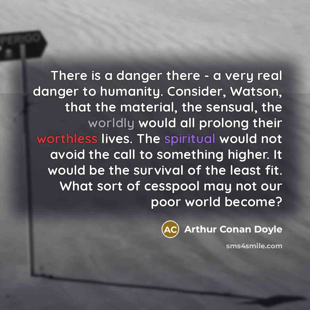 “There is a danger there - a very real danger to humanity. Consider, Watson, that the material, the sensual, the worldly would all prolong their worthless lives. The spiritual would not avoid the call to something higher. It would be the survival of the least fit. What sort of cesspool may not our…” quote by Arthur Conan Doyle