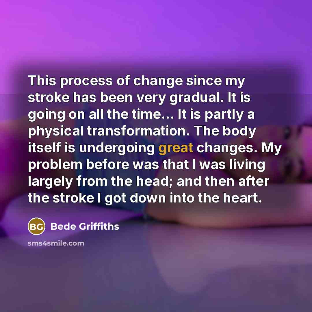 “This process of change since my stroke has been very gradual. It is going on all the time... It is partly a physical transformation. The body itself is undergoing great changes. My problem before was that I was living largely from the head; and then after the stroke I got down into the heart.” quote by Bede Griffiths