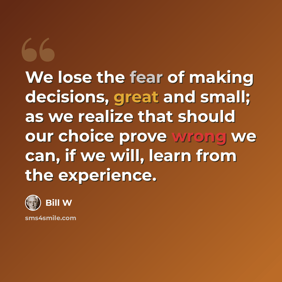 “We lose the fear of making decisions, great and small; as we realize that should our choice prove wrong we can, if we will, learn from the experience.” quote by Bill W