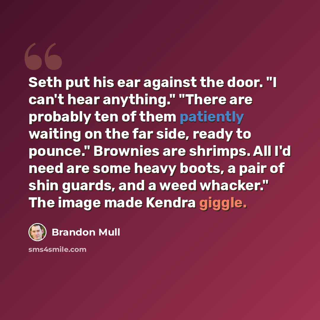 “Seth put his ear against the door. "I can't hear anything." "There are probably ten of them patiently waiting on the far side, ready to pounce." Brownies are shrimps. All I'd need are some heavy boots, a pair of shin guards, and a weed whacker." The image made Kendra giggle.” quote by Brandon Mull