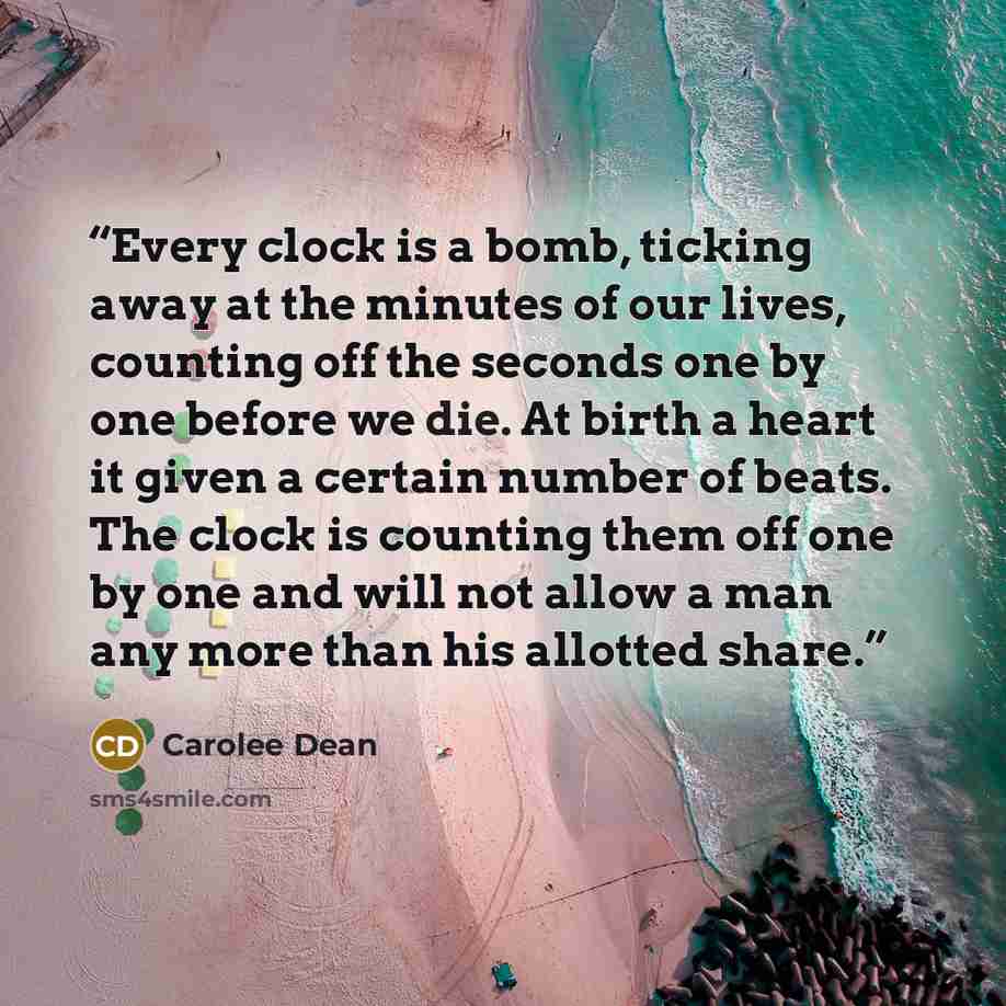 “Every clock is a bomb, ticking away at the minutes of our lives, counting off the seconds one by one before we die. At birth a heart it given a certain number of beats. The clock is counting them off one by one and will not allow a man any more than his allotted share.” quote by Carolee Dean