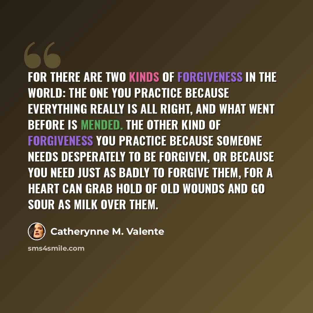 “For there are two kinds of forgiveness in the world: the one you practice because everything really is all right, and what went before is mended. The other kind of forgiveness you practice because someone needs desperately to be forgiven, or because you need just as badly to forgive them, for a…” quote by Catherynne M. Valente