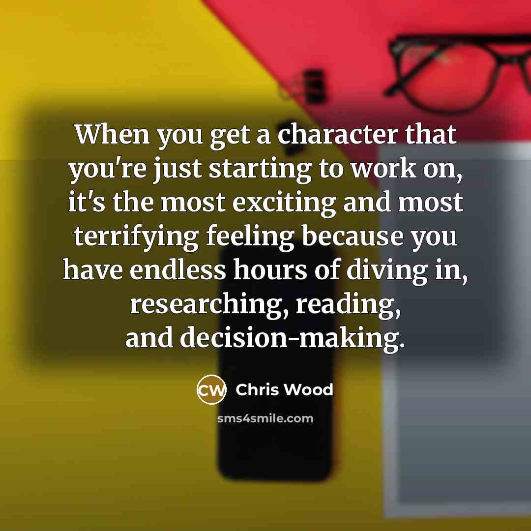 “When you get a character that you're just starting to work on, it's the most exciting and most terrifying feeling because you have endless hours of diving in, researching, reading, and decision-making.” quote by Chris Wood