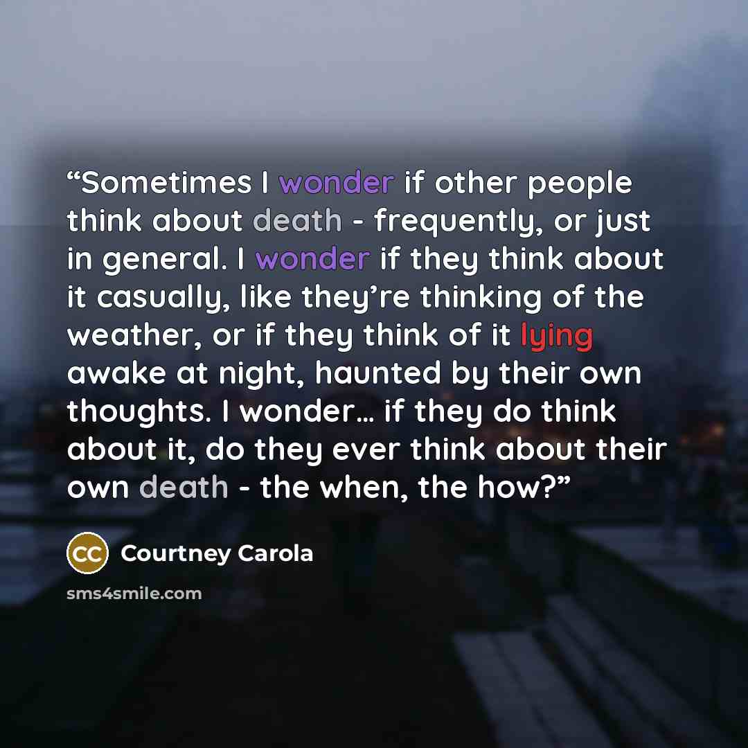 “Sometimes I wonder if other people think about death - frequently, or just in general. I wonder if they think about it casually, like they’re thinking of the weather, or if they think of it lying awake at night, haunted by their own thoughts. I wonder… if they do think about it, do they ever think…” quote by Courtney Carola