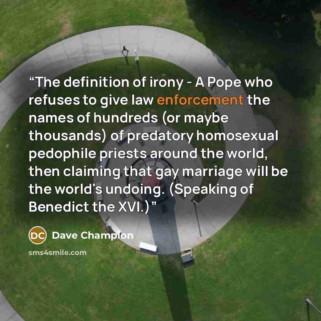 “The definition of irony - A Pope who refuses to give law enforcement the names of hundreds (or maybe thousands) of predatory homosexual pedophile priests around the world, then claiming that gay marriage will be the world's undoing. (Speaking of Benedict the XVI.)” quote by Dave Champion