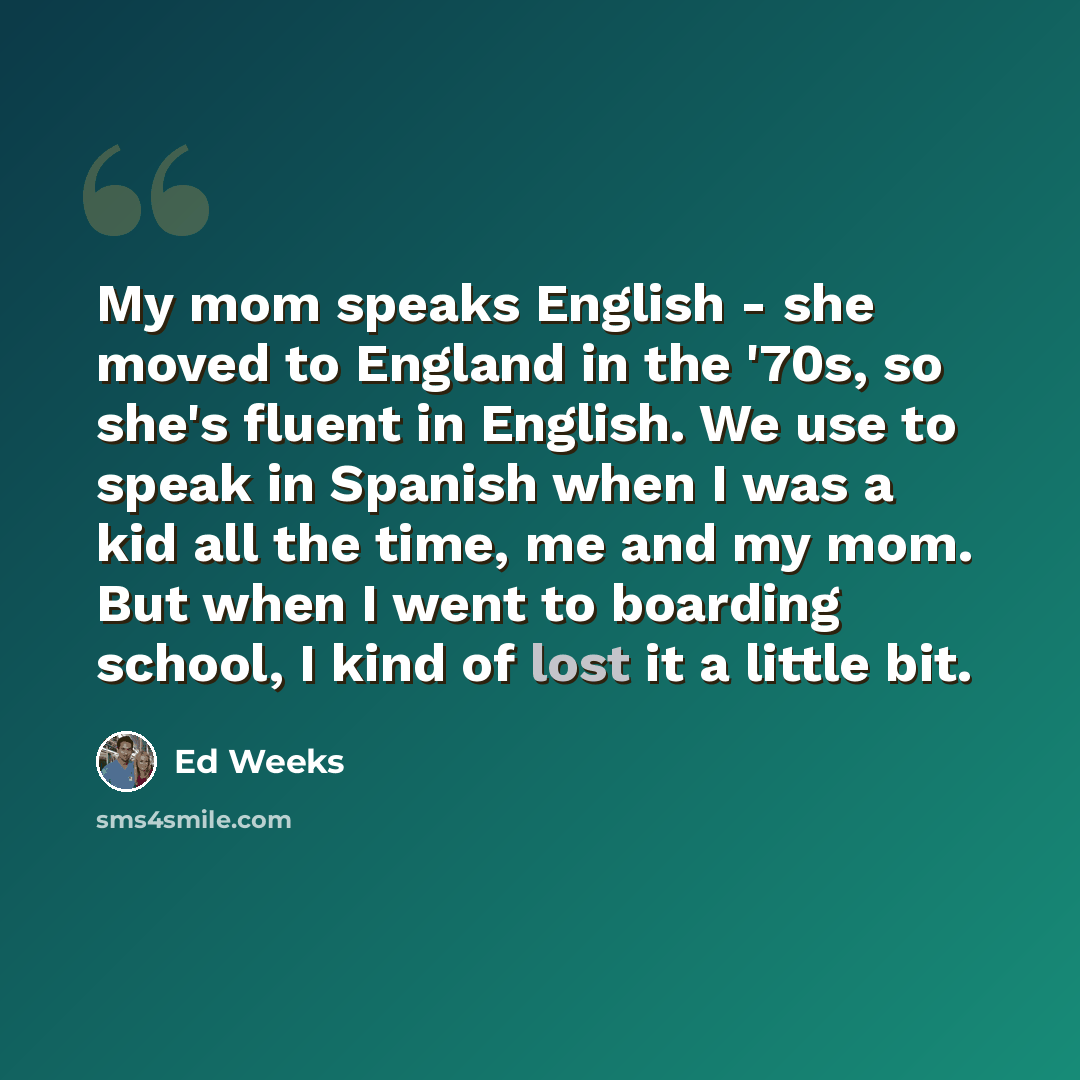 “My mom speaks English - she moved to England in the '70s, so she's fluent in English. We use to speak in Spanish when I was a kid all the time, me and my mom. But when I went to boarding school, I kind of lost it a little bit.” quote by Ed Weeks
