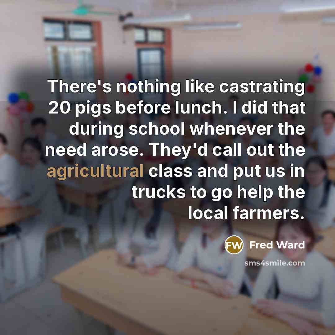 “There's nothing like castrating 20 pigs before lunch. I did that during school whenever the need arose. They'd call out the agricultural class and put us in trucks to go help the local farmers.” quote by Fred Ward
