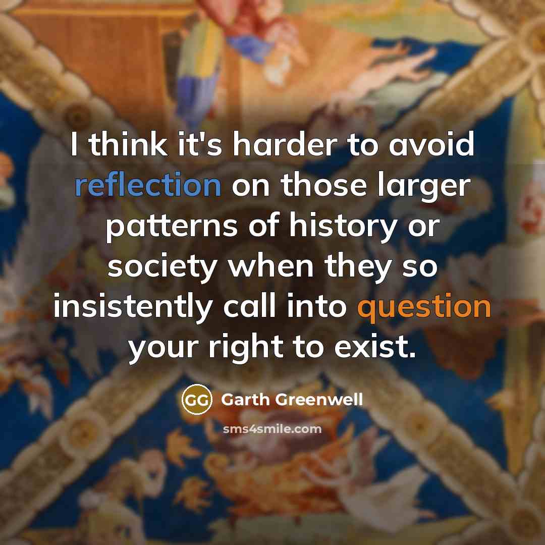 “I think it's harder to avoid reflection on those larger patterns of history or society when they so insistently call into question your right to exist.” quote by Garth Greenwell