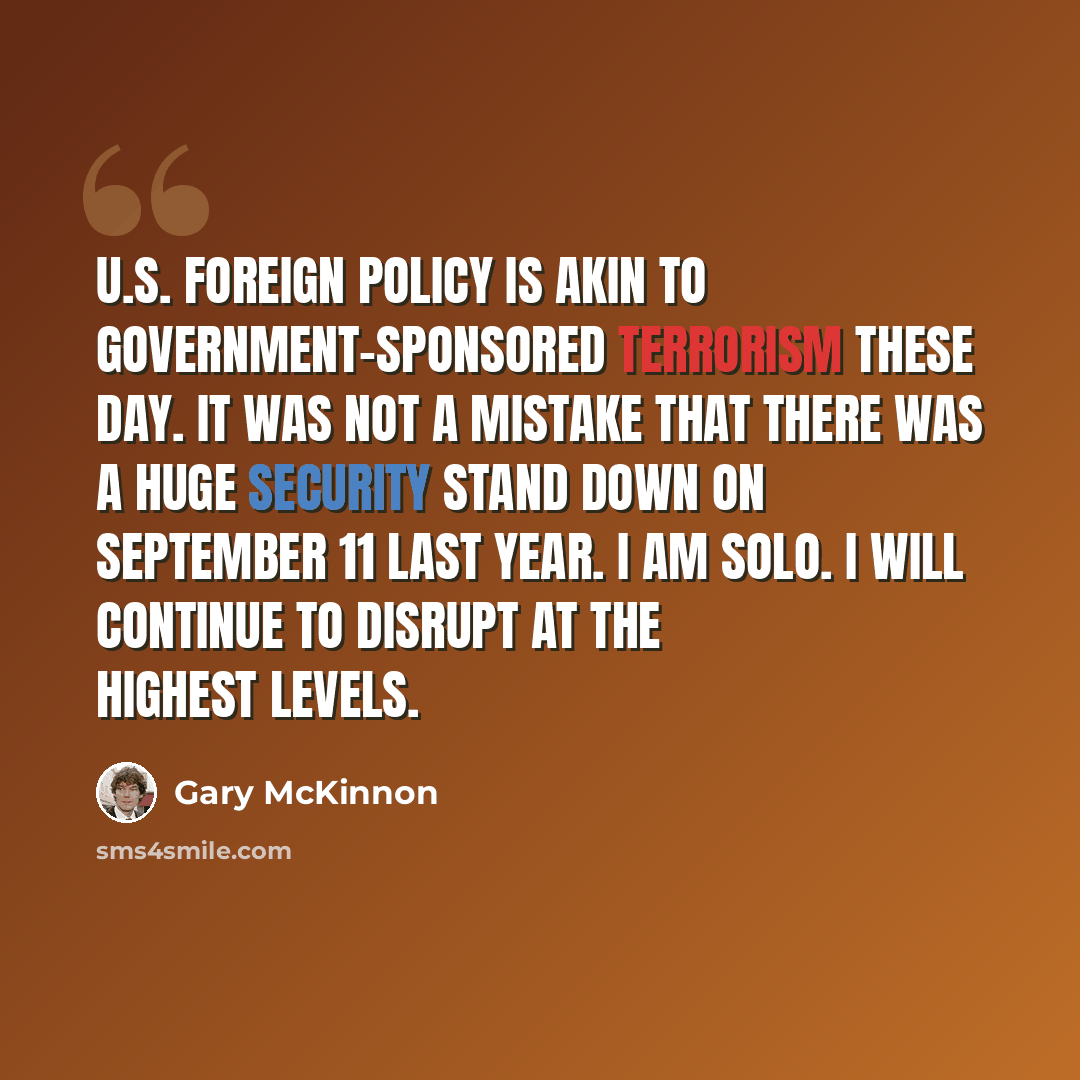 “U.S. foreign policy is akin to government-sponsored terrorism these day. It was not a mistake that there was a huge security stand down on September 11 last year. I am SOLO. I will continue to disrupt at the highest levels.” quote by Gary McKinnon