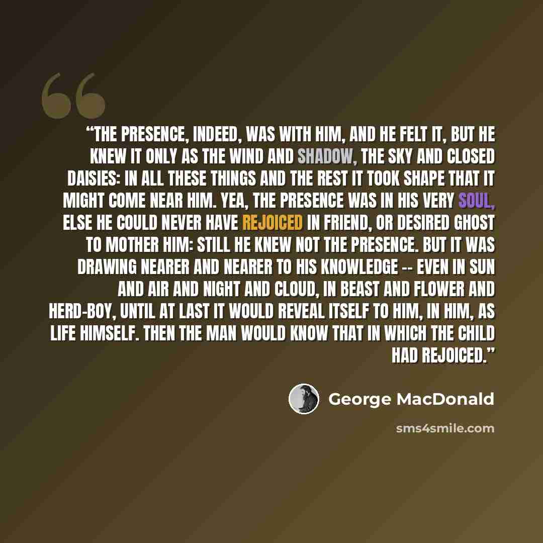 “The Presence, indeed, was with him, and he felt it, but he knew it only as the wind and shadow, the sky and closed daisies: in all these things and the rest it took shape that it might come near him. Yea, the Presence was in his very soul, else he could never have rejoiced in friend, or desired…” quote by George MacDonald