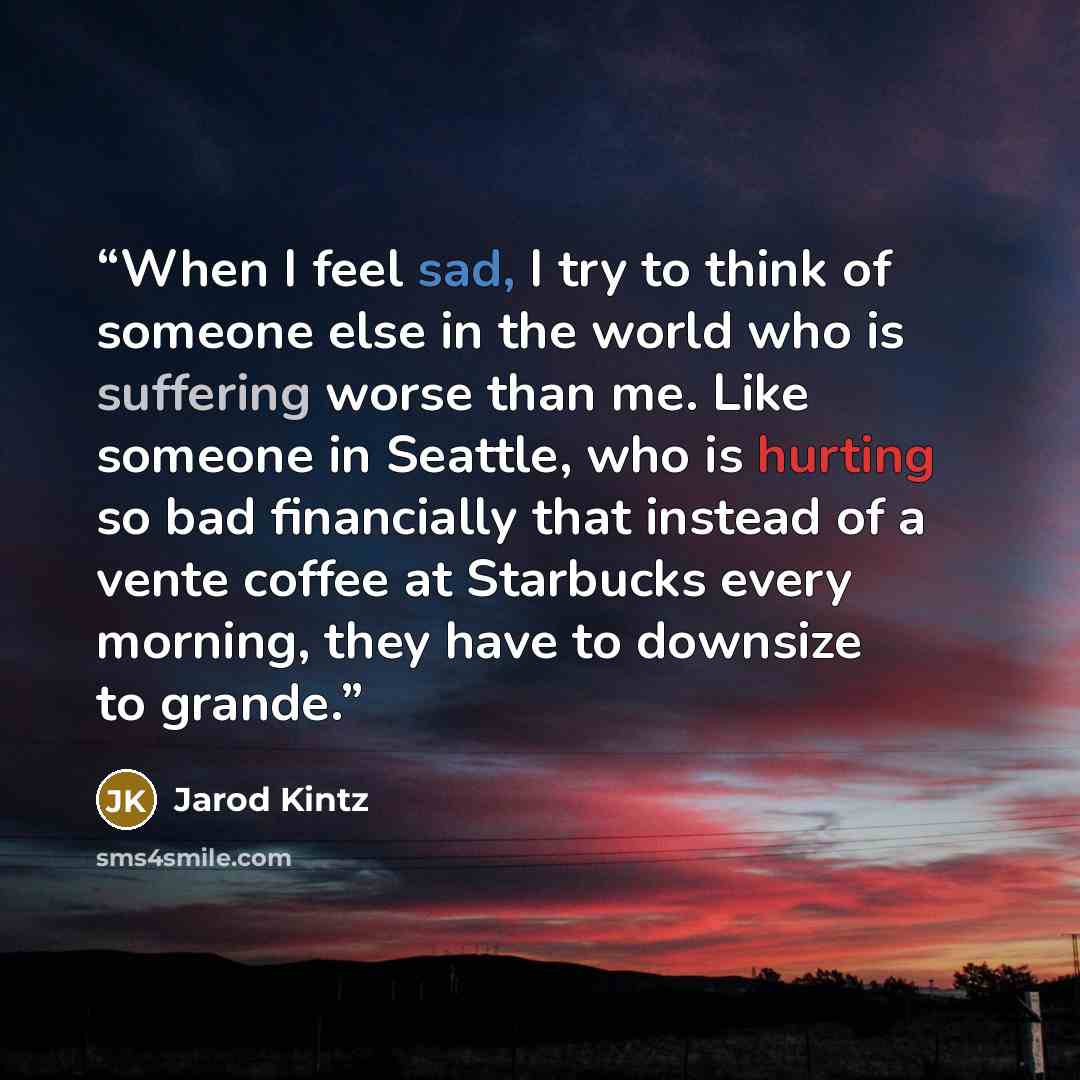 “When I feel sad, I try to think of someone else in the world who is suffering worse than me. Like someone in Seattle, who is hurting so bad financially that instead of a vente coffee at Starbucks every morning, they have to downsize to grande.” quote by Jarod Kintz