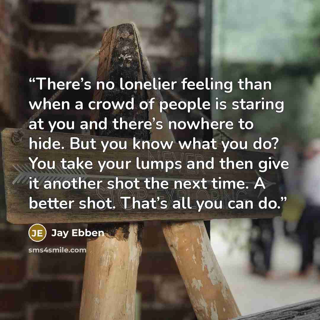“There’s no lonelier feeling than when a crowd of people is staring at you and there’s nowhere to hide. But you know what you do? You take your lumps and then give it another shot the next time. A better shot. That’s all you can do.” quote by Jay Ebben