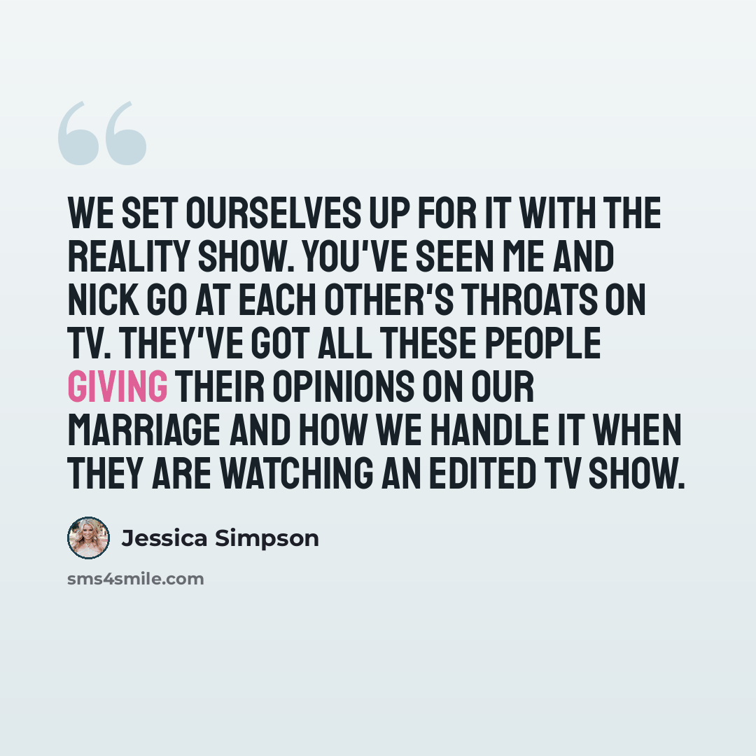 “We set ourselves up for it with the reality show. You've seen me and Nick go at each other's throats on TV. They've got all these people giving their opinions on our marriage and how we handle it when they are watching an edited TV show.” quote by Jessica Simpson
