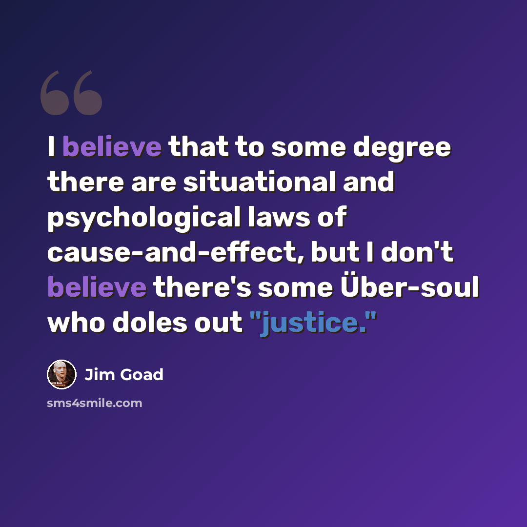 “I believe that to some degree there are situational and psychological laws of cause-and-effect, but I don't believe there's some Über-soul who doles out "justice."” quote by Jim Goad