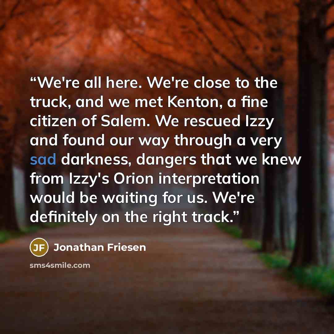 “We're all here. We're close to the truck, and we met Kenton, a fine citizen of Salem. We rescued Izzy and found our way through a very sad darkness, dangers that we knew from Izzy's Orion interpretation would be waiting for us. We're definitely on the right track.” quote by Jonathan Friesen