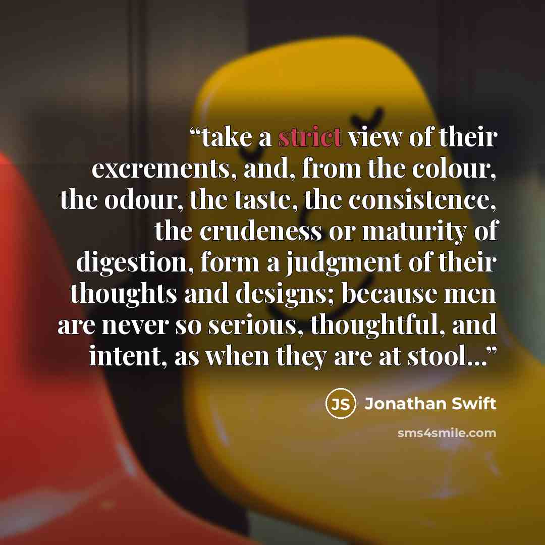 “take a strict view of their excrements, and, from the colour, the odour, the taste, the consistence, the crudeness or maturity of digestion, form a judgment of their thoughts and designs; because men are never so serious, thoughtful, and intent, as when they are at stool...” quote by Jonathan Swift