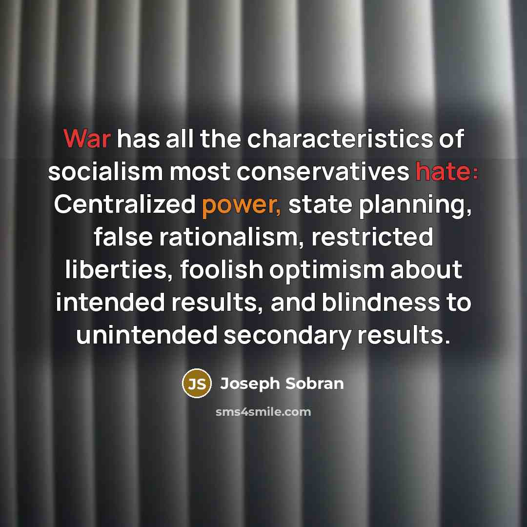 “War has all the characteristics of socialism most conservatives hate: Centralized power, state planning, false rationalism, restricted liberties, foolish optimism about intended results, and blindness to unintended secondary results.” quote by Joseph Sobran