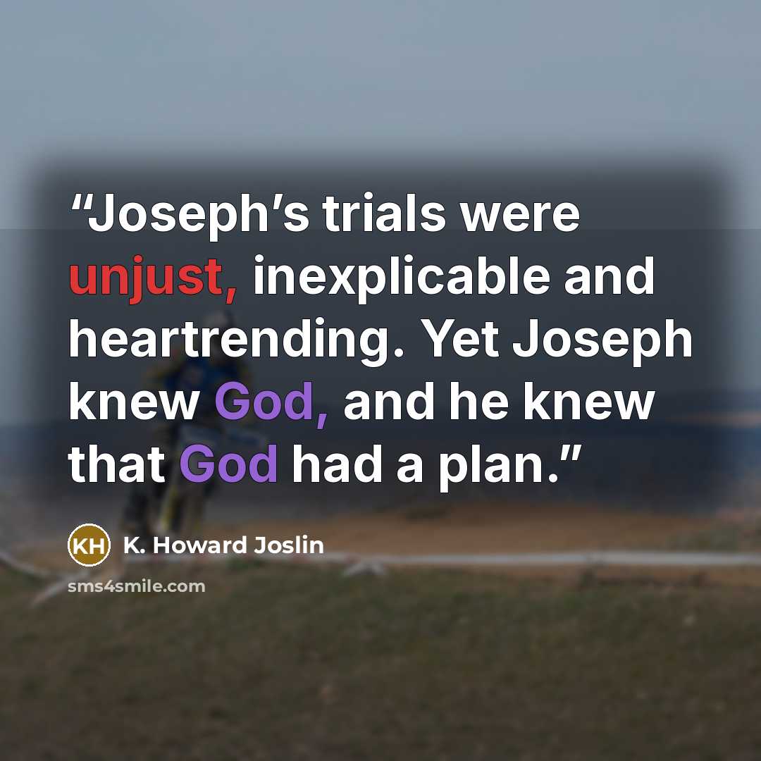 “Joseph’s trials were unjust, inexplicable and heartrending. Yet Joseph knew God, and he knew that God had a plan.” quote by K. Howard Joslin