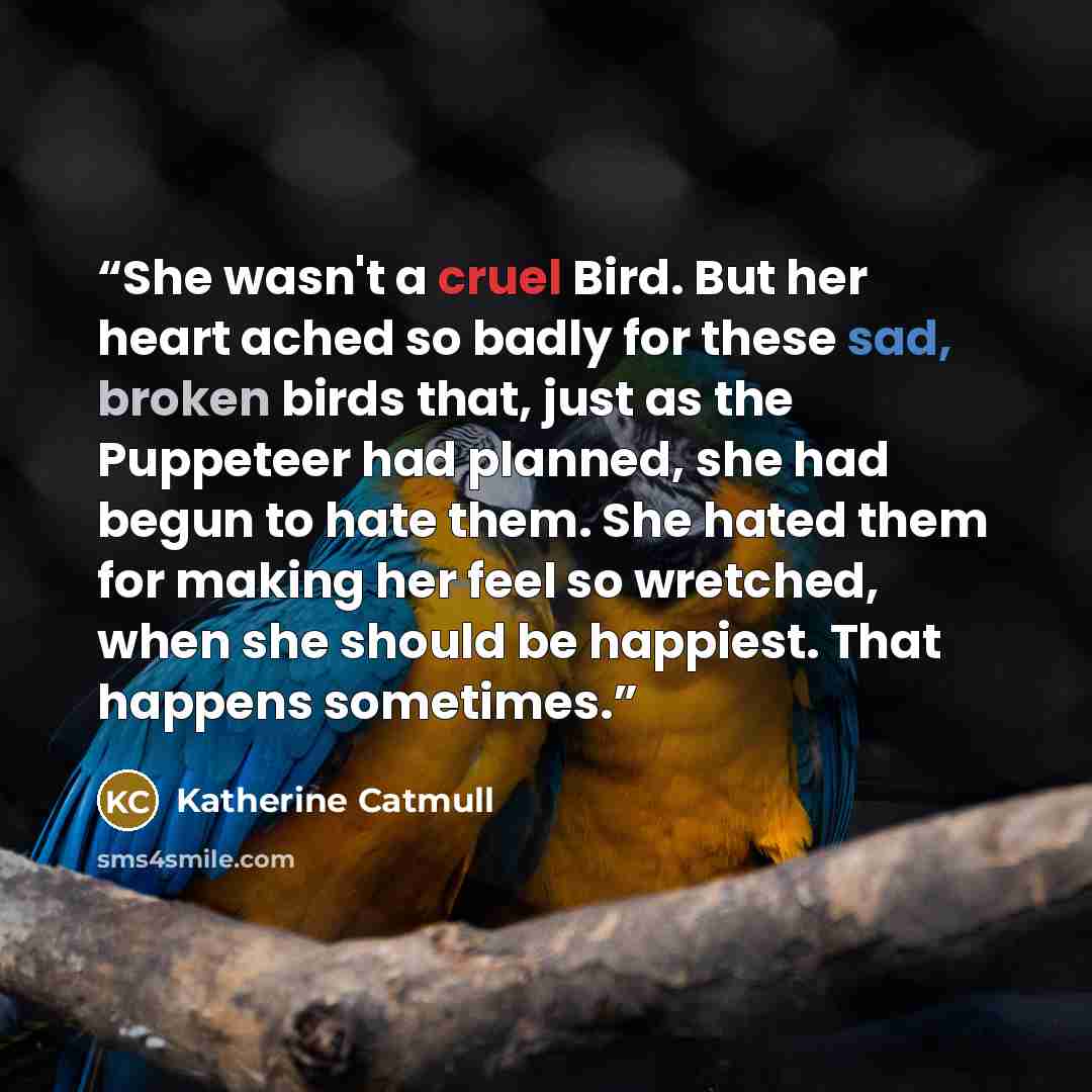 “She wasn't a cruel Bird. But her heart ached so badly for these sad, broken birds that, just as the Puppeteer had planned, she had begun to hate them. She hated them for making her feel so wretched, when she should be happiest. That happens sometimes.” quote by Katherine Catmull