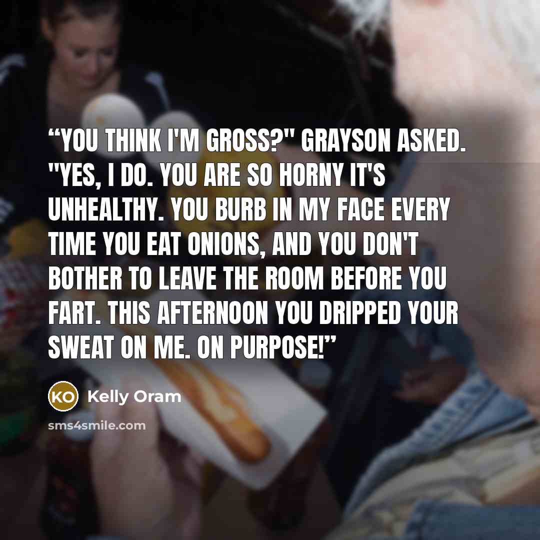 “You think I'm gross?" Grayson asked. "Yes, I do. You are so horny it's unhealthy. You burb in my face every time you eat onions, and you don't bother to leave the room before you fart. This afternoon you dripped your sweat on me. On purpose!” quote by Kelly Oram