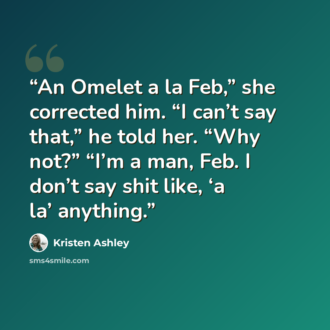“An Omelet a la Feb,” she corrected him. “I can’t say that,” he told her. “Why not?” “I’m a man, Feb. I don’t say shit like, ‘a la’ anything.” quote by Kristen Ashley