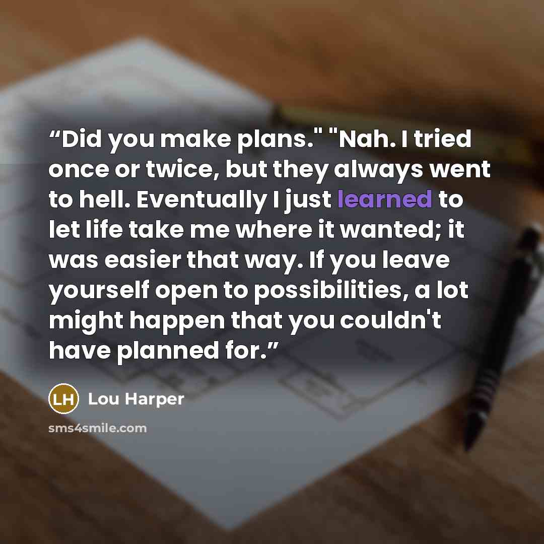 “Did you make plans." "Nah. I tried once or twice, but they always went to hell. Eventually I just learned to let life take me where it wanted; it was easier that way. If you leave yourself open to possibilities, a lot might happen that you couldn't have planned for.” quote by Lou Harper