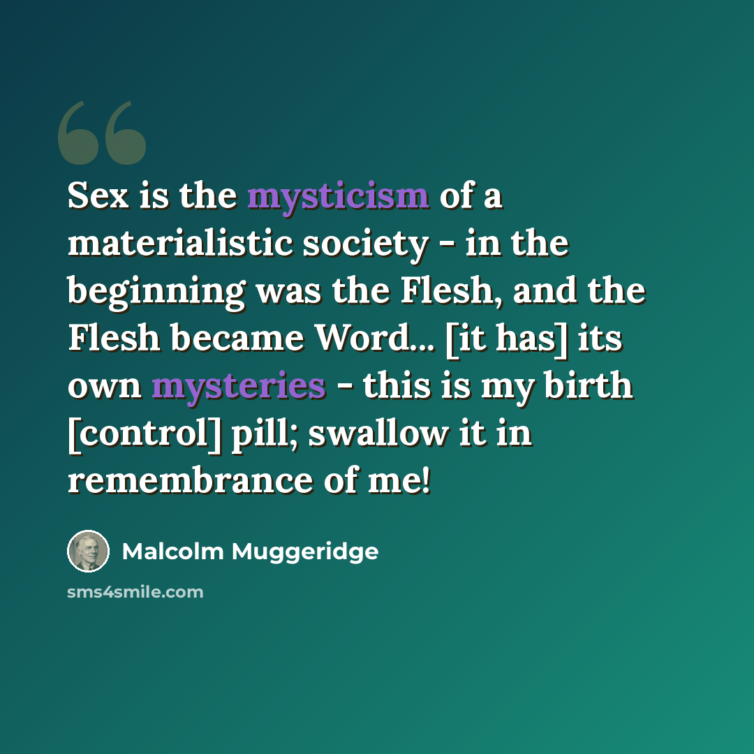 “Sex is the mysticism of a materialistic society - in the beginning was the Flesh, and the Flesh became Word... [it has] its own mysteries - this is my birth [control] pill; swallow it in remembrance of me!” quote by Malcolm Muggeridge