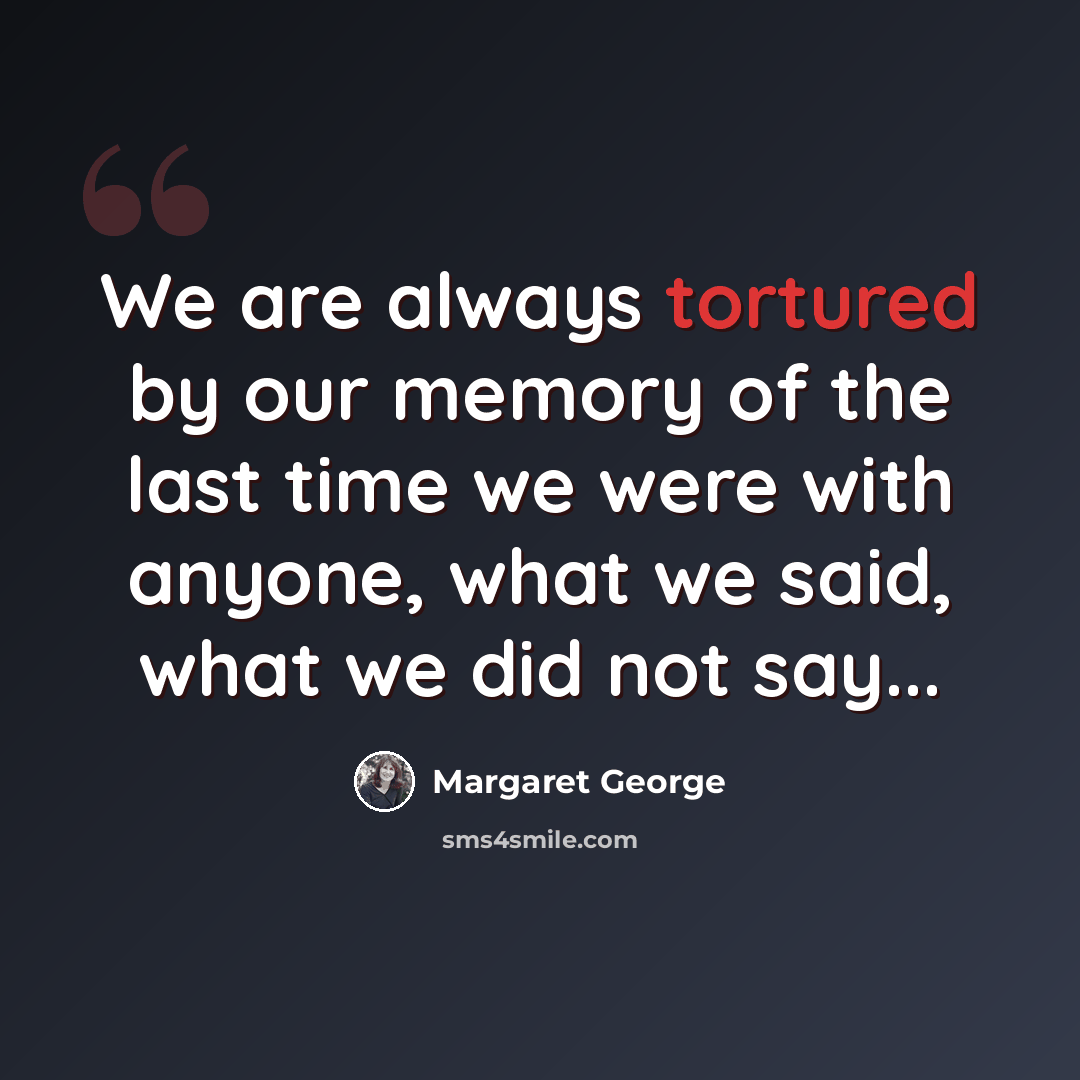 “We are always tortured by our memory of the last time we were with anyone, what we said, what we did not say...” quote by Margaret George
