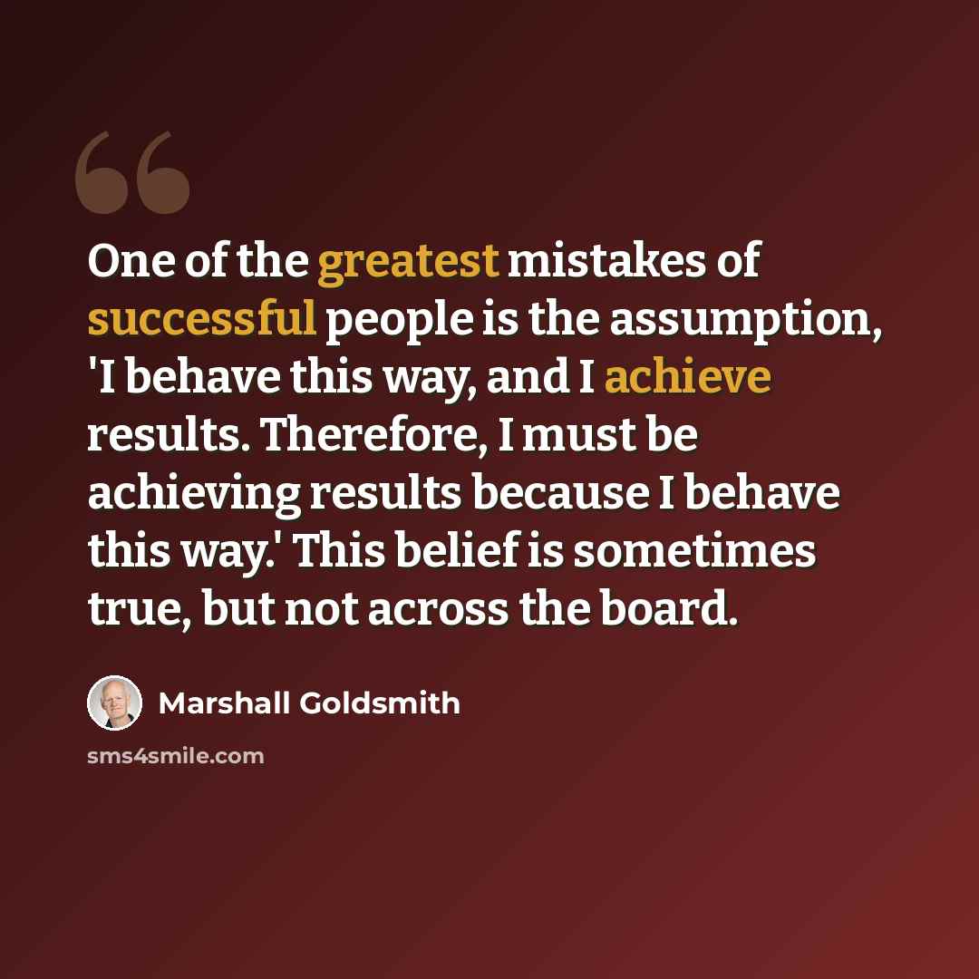 “One of the greatest mistakes of successful people is the assumption, 'I behave this way, and I achieve results. Therefore, I must be achieving results because I behave this way.' This belief is sometimes true, but not across the board.” quote by Marshall Goldsmith