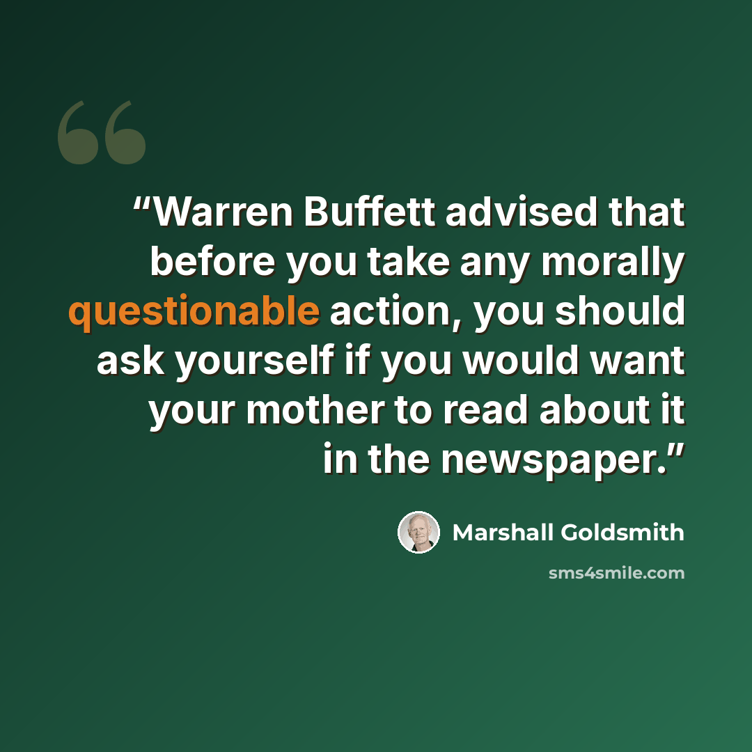 “Warren Buffett advised that before you take any morally questionable action, you should ask yourself if you would want your mother to read about it in the newspaper.” quote by Marshall Goldsmith