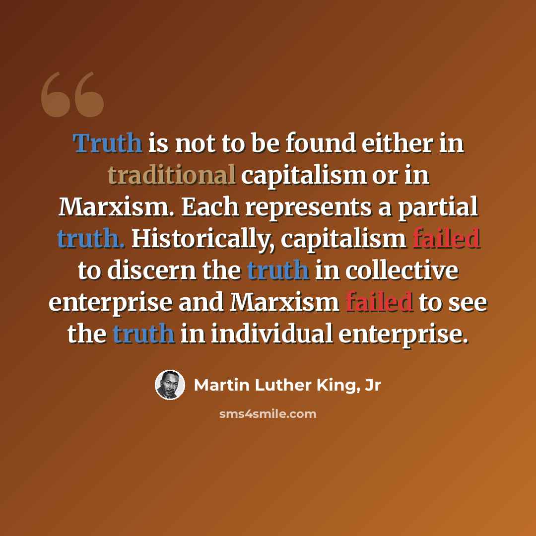 “Truth is not to be found either in traditional capitalism or in Marxism. Each represents a partial truth. Historically, capitalism failed to discern the truth in collective enterprise and Marxism failed to see the truth in individual enterprise.” quote by Martin Luther King, Jr