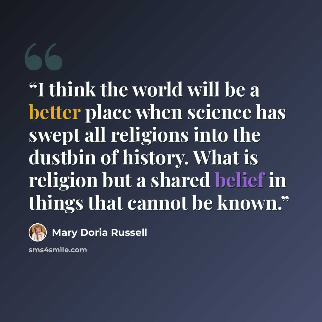 “I think the world will be a better place when science has swept all religions into the dustbin of history. What is religion but a shared belief in things that cannot be known.” quote by Mary Doria Russell