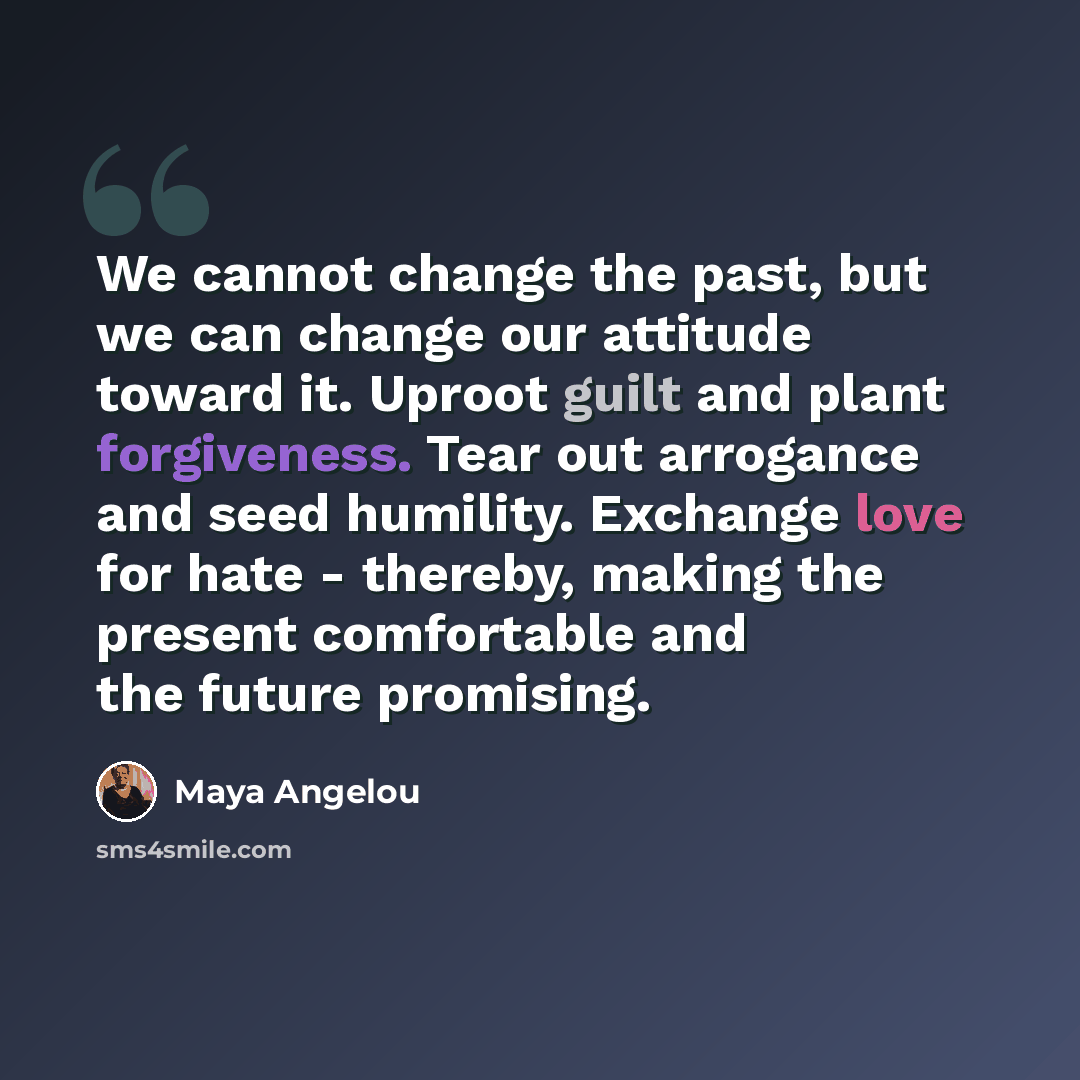 “We cannot change the past, but we can change our attitude toward it. Uproot guilt and plant forgiveness. Tear out arrogance and seed humility. Exchange love for hate - thereby, making the present comfortable and the future promising.” quote by Maya Angelou