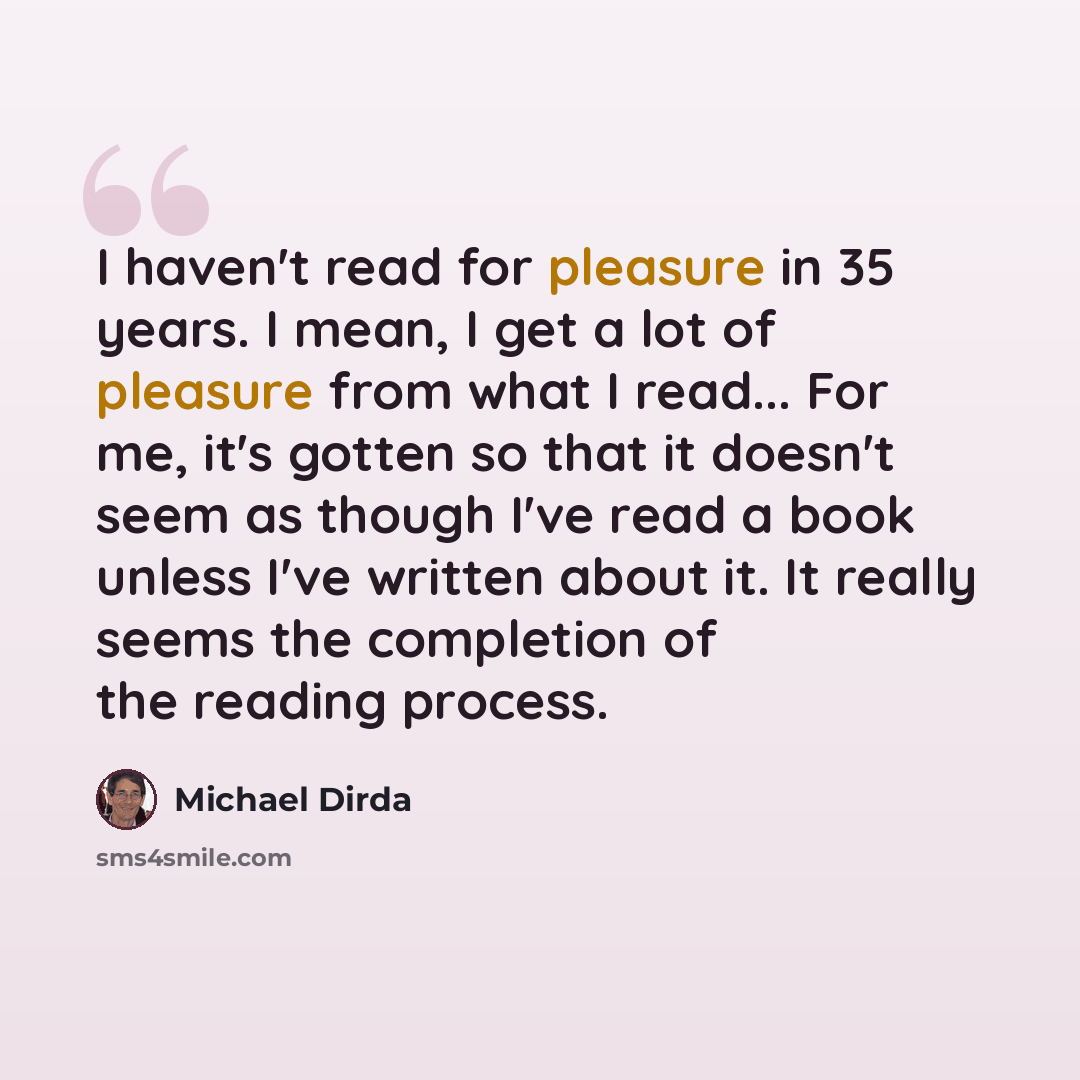 “I haven't read for pleasure in 35 years. I mean, I get a lot of pleasure from what I read... For me, it's gotten so that it doesn't seem as though I've read a book unless I've written about it. It really seems the completion of the reading process.” quote by Michael Dirda