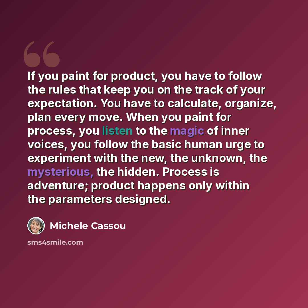 “If you paint for product, you have to follow the rules that keep you on the track of your expectation. You have to calculate, organize, plan every move. When you paint for process, you listen to the magic of inner voices, you follow the basic human urge to experiment with the new, the unknown, the…” quote by Michele Cassou