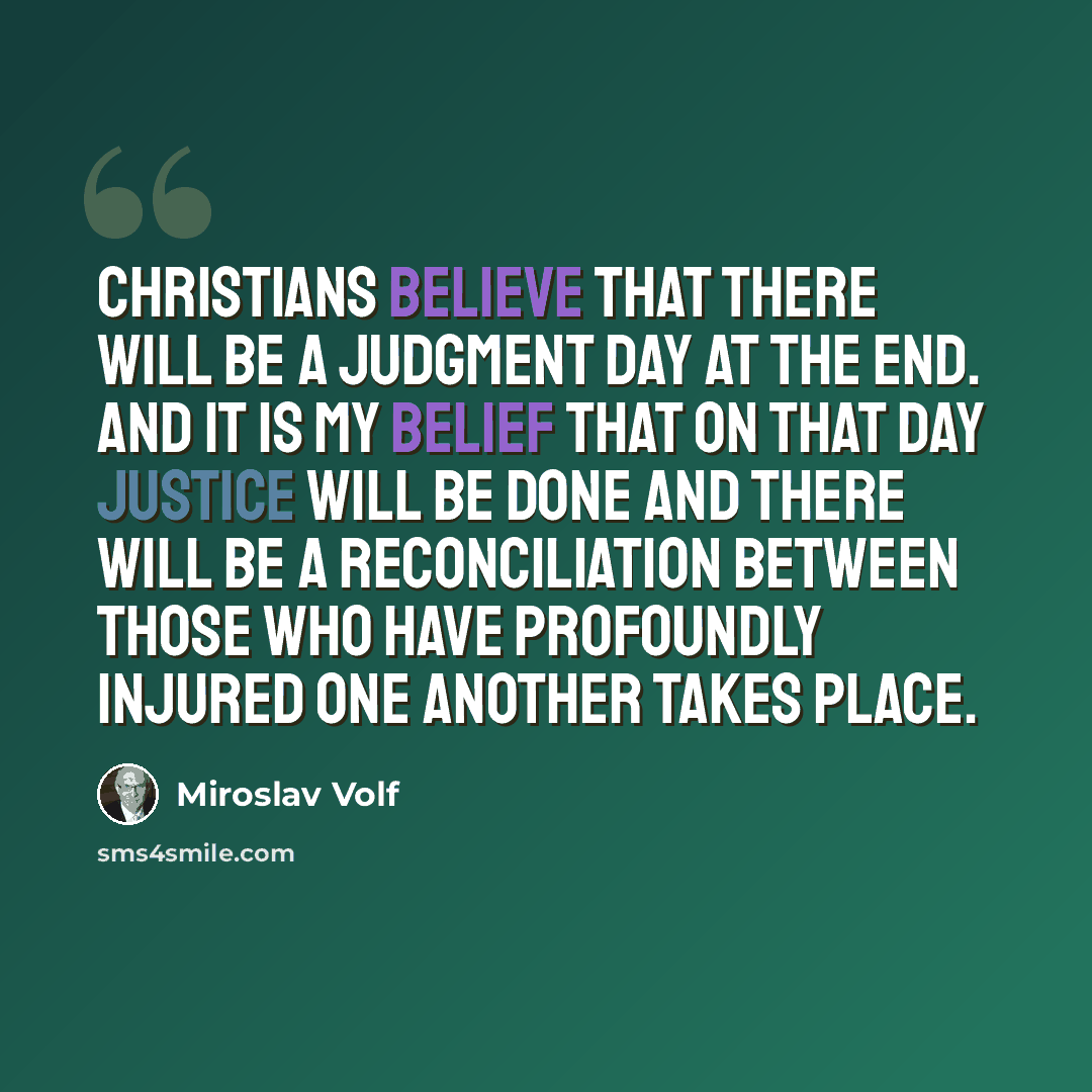 “Christians believe that there will be a Judgment Day at the end. And it is my belief that on that day justice will be done and there will be a reconciliation between those who have profoundly injured one another takes place.” quote by Miroslav Volf