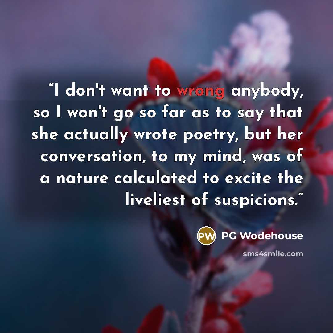 “I don't want to wrong anybody, so I won't go so far as to say that she actually wrote poetry, but her conversation, to my mind, was of a nature calculated to excite the liveliest of suspicions.” quote by PG Wodehouse