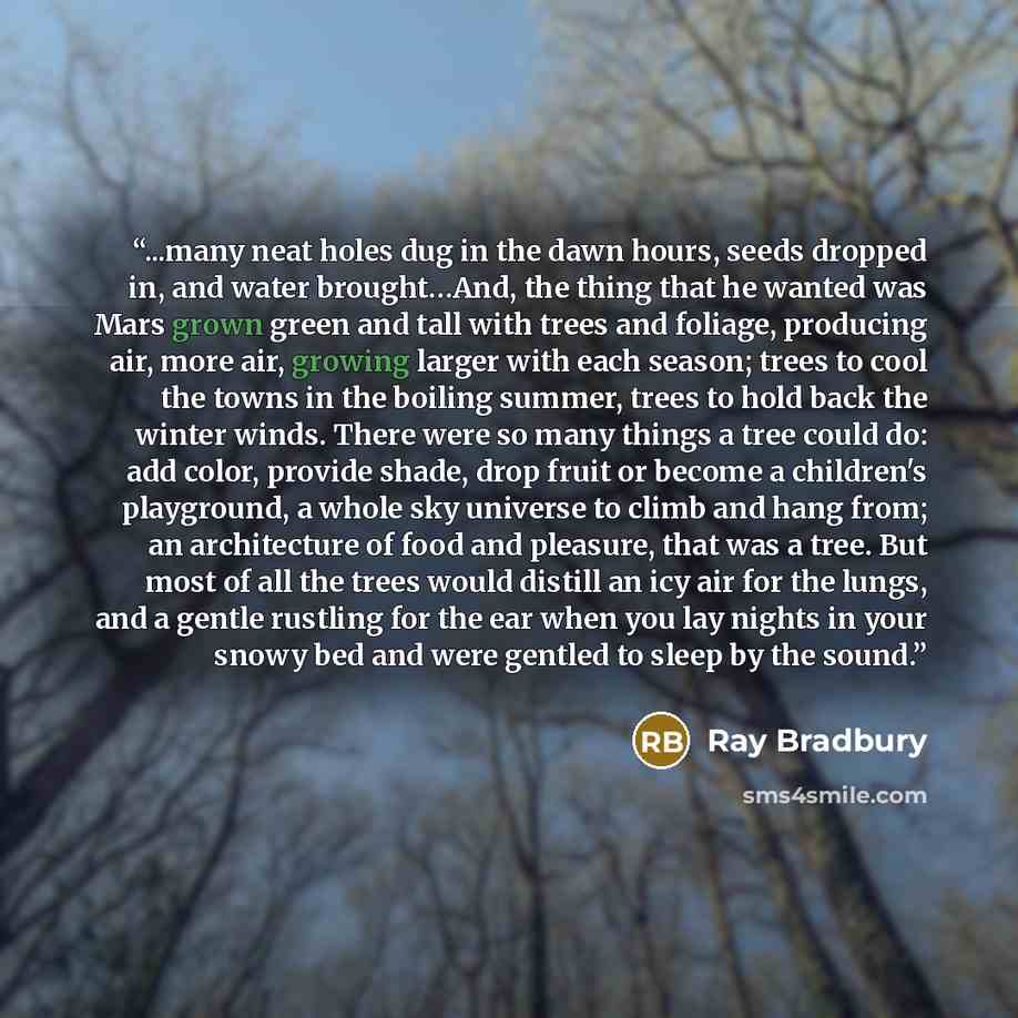 “...many neat holes dug in the dawn hours, seeds dropped in, and water brought…And, the thing that he wanted was Mars grown green and tall with trees and foliage, producing air, more air, growing larger with each season; trees to cool the towns in the boiling summer, trees to hold back the winter…” quote by Ray Bradbury