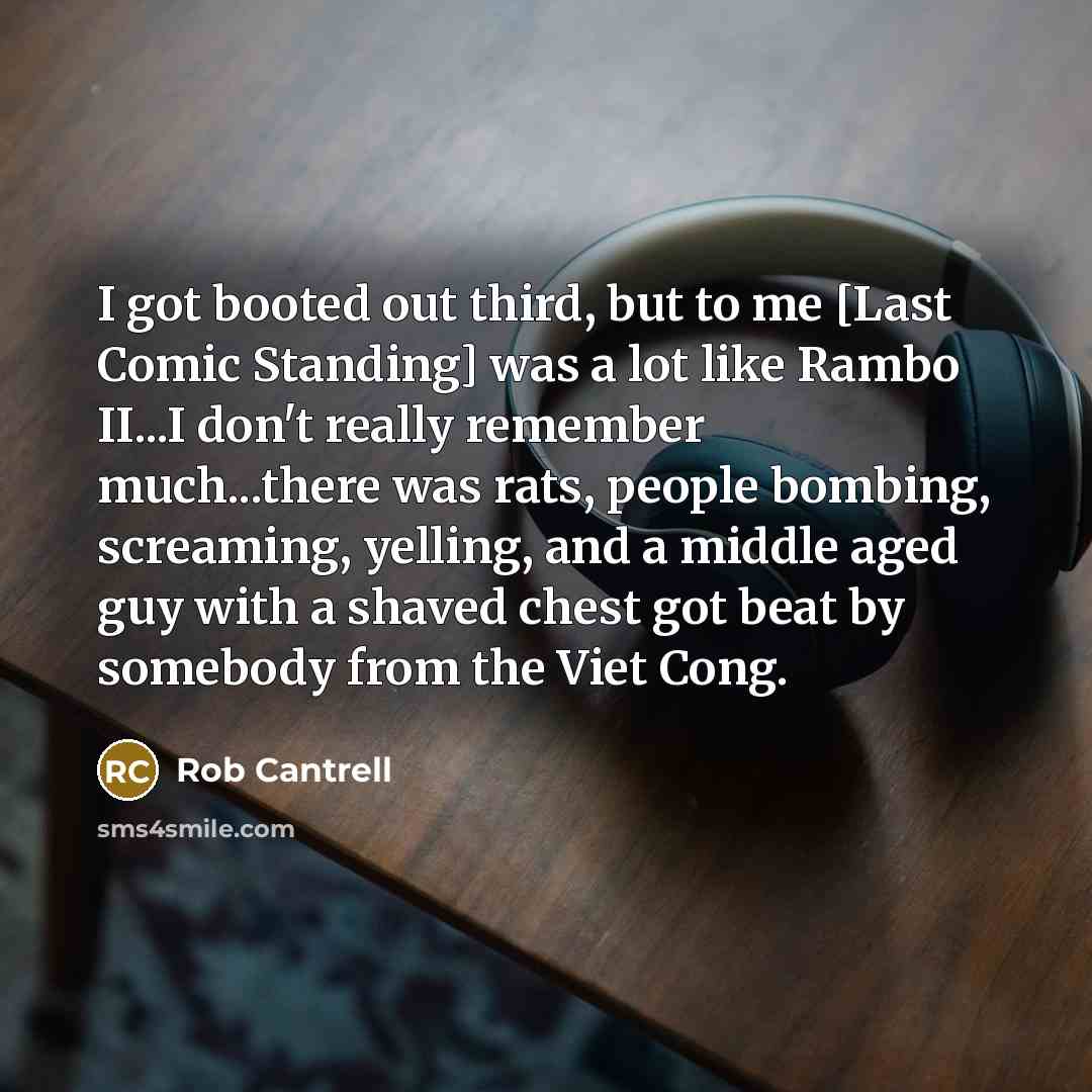 “I got booted out third, but to me [Last Comic Standing] was a lot like Rambo II...I don't really remember much...there was rats, people bombing, screaming, yelling, and a middle aged guy with a shaved chest got beat by somebody from the Viet Cong.” quote by Rob Cantrell