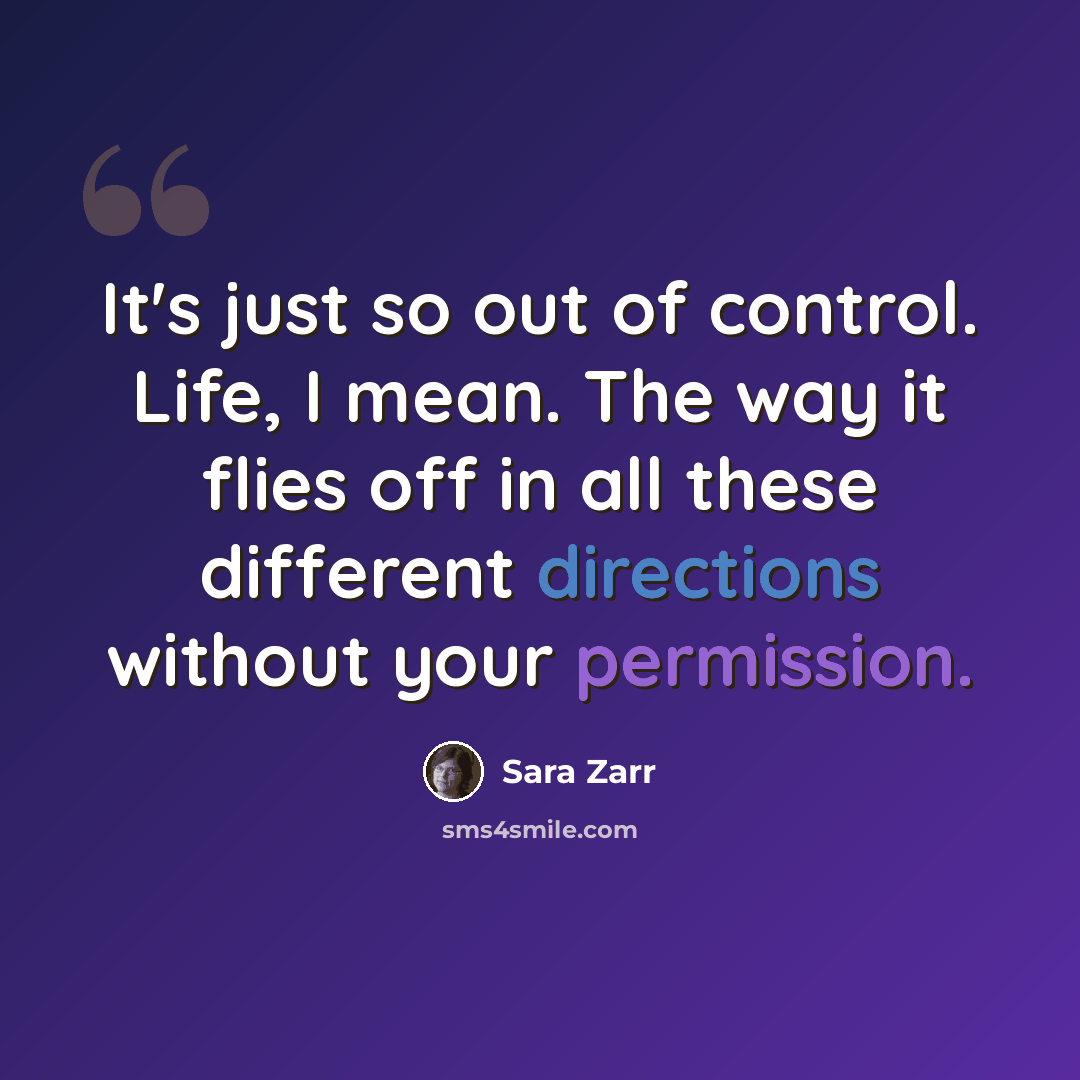 “It's just so out of control. Life, I mean. The way it flies off in all these different directions without your permission.” quote by Sara Zarr